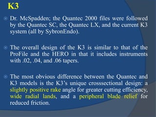 K3
 Dr. McSpadden; the Quantec 2000 files were followed
by the Quantec SC, the Quantec LX, and the current K3
system (all by SybronEndo).
 The overall design of the K3 is similar to that of the
ProFile and the HERO in that it includes instruments
with .02, .04, and .06 tapers.
 The most obvious difference between the Quantec and
K3 models is the K3’s unique crosssectional design: a
slightly positive rake angle for greater cutting efficiency,
wide radial lands, and a peripheral blade relief for
reduced friction.
 