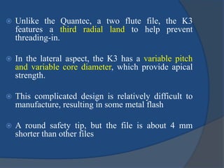  Unlike the Quantec, a two flute file, the K3
features a third radial land to help prevent
threading-in.
 In the lateral aspect, the K3 has a variable pitch
and variable core diameter, which provide apical
strength.
 This complicated design is relatively difficult to
manufacture, resulting in some metal flash
 A round safety tip, but the file is about 4 mm
shorter than other files
 