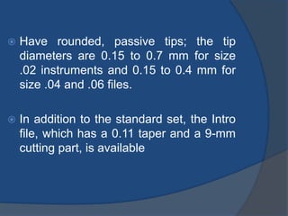  Have rounded, passive tips; the tip
diameters are 0.15 to 0.7 mm for size
.02 instruments and 0.15 to 0.4 mm for
size .04 and .06 files.
 In addition to the standard set, the Intro
file, which has a 0.11 taper and a 9-mm
cutting part, is available
 