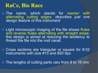RaCe, Bio Race
 The name, which stands for reamer with
alternating cutting edges, describes just one
design feature of this instrument
 Light microscopic imaging of the file shows flutes
and reverse flutes alternating with straight areas;
this design is aimed at reducing the tendency to
thread the file into the root canal.
 Cross sections are triangular or square for #.02
instruments with size #15 and #20 tips.
 The lengths of cutting parts vary from 9 to 16 mm
 