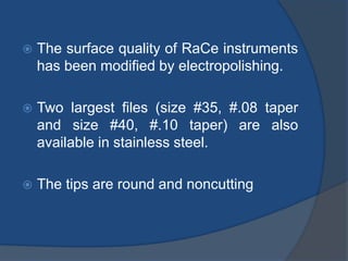  The surface quality of RaCe instruments
has been modified by electropolishing.
 Two largest files (size #35, #.08 taper
and size #40, #.10 taper) are also
available in stainless steel.
 The tips are round and noncutting
 