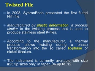 Twisted File
 In 2008, SybronEndo presented the first fluted
NiTi file.
 Manufactured by plastic deformation, a process
similar to the twisting process that is used to
produce stainless steel K-files.
 According to the manufacturer, a thermal
process allows twisting during a phase
transformation into the so called R-phase of
nickel-titanium.
 The instrument is currently available with size
#25 tip sizes only, in taper .04 up to .12.
 
