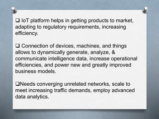  IoT platform helps in getting products to market,
adapting to regulatory requirements, increasing
efficiency.
 Connection of devices, machines, and things
allows to dynamically generate, analyze, &
communicate intelligence data, increase operational
efficiencies, and power new and greatly improved
business models.
Needs converging unrelated networks, scale to
meet increasing traffic demands, employ advanced
data analytics.
 