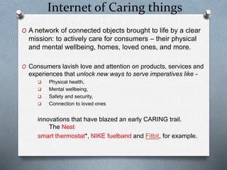 Internet of Caring things
O A network of connected objects brought to life by a clear
mission: to actively care for consumers – their physical
and mental wellbeing, homes, loved ones, and more.
O Consumers lavish love and attention on products, services and
experiences that unlock new ways to serve imperatives like -
 Physical health,
 Mental wellbeing,
 Safety and security,
 Connection to loved ones
innovations that have blazed an early CARING trail.
The Nest
smart thermostat*, NIKE fuelband and Fitbit, for example.
 