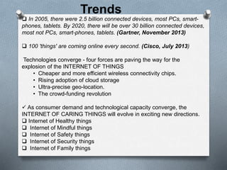  In 2005, there were 2.5 billion connected devices, most PCs, smart-
phones, tablets. By 2020, there will be over 30 billion connected devices,
most not PCs, smart-phones, tablets. (Gartner, November 2013)
 100 'things' are coming online every second. (Cisco, July 2013)
Technologies converge - four forces are paving the way for the
explosion of the INTERNET OF THINGS
• Cheaper and more efficient wireless connectivity chips.
• Rising adoption of cloud storage
• Ultra-precise geo-location.
• The crowd-funding revolution
 As consumer demand and technological capacity converge, the
INTERNET OF CARING THINGS will evolve in exciting new directions.
 Internet of Healthy things
 Internet of Mindful things
 Internet of Safety things
 Internet of Security things
 Internet of Family things
Trends
 