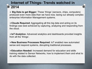 Internet of Things- Trends watched in
2014
 Big Data to get Bigger: These ‘things’ (sensors, chips, computers)
produced even more data than we have now, taxing our already complex
enterprise Information Management systems.
Clouds Required: Aggregating all this big data and acting on its
findings was best achieved by capturing, analyzing and responding from
the cloud.
IoT Analytics: Advanced analytics and dashboards provided insights
from all the ‘things’.
New Business Processes Required: IoT enabled new automated
sense and respond systems, disrupting traditional processes.
Education Needed: Increased demand for education and skills
training related to Sensor Networks, how to implement them and what to
do with the data collected.
 