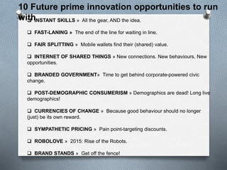 INSTANT SKILLS » All the gear, AND the idea.
 FAST-LANING » The end of the line for waiting in line.
 FAIR SPLITTING » Mobile wallets find their (shared) value.
 INTERNET OF SHARED THINGS » New connections. New behaviours. New
opportunities.
 BRANDED GOVERNMENT» Time to get behind corporate-powered civic
change.
 POST-DEMOGRAPHIC CONSUMERISM » Demographics are dead! Long live
demographics!
 CURRENCIES OF CHANGE » Because good behaviour should no longer
(just) be its own reward.
 SYMPATHETIC PRICING » Pain point-targeting discounts.
 ROBOLOVE » 2015: Rise of the Robots.
 BRAND STANDS » Get off the fence!
10 Future prime innovation opportunities to run
with
 