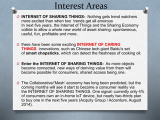 Interest Areas
O INTERNET OF SHARING THINGS- Nothing gets trend watchers
more excited than when two trends get all amorous
In next five years, the Internet of Things and the Sharing Economy
collide to allow a whole new world of asset sharing: spontaneous,
useful, fun, profitable and more.
O there have been some exciting INTERNET OF CARING
THINGS innovations, such as Chinese tech giant Baidu’s set
of smart chopsticks, which can detect the freshness of cooking oil.
O Enter the INTERNET OF SHARING THINGS- As more objects
become connected, new ways of deriving value from them will
become possible for consumers, shared access being one.
O The Collaborative/‘Mesh’ economy has long been predicted, but the
coming months will see it start to become a consumer reality via
the INTERNET OF SHARING THINGS. One signal: currently only 4%
of consumers own an in-home IoT device, but nearly two-thirds plan
to buy one in the next five years (Acquity Group / Accenture, August
2014).
 