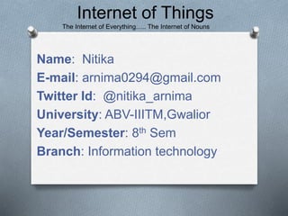 Name: Nitika
E-mail: arnima0294@gmail.com
Twitter Id: @nitika_arnima
University: ABV-IIITM,Gwalior
Year/Semester: 8th Sem
Branch: Information technology
Internet of Things
The Internet of Everything….. The Internet of Nouns
 