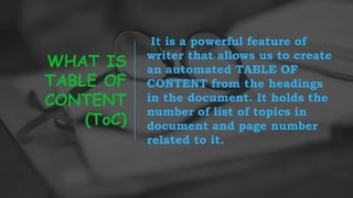 WHAT IS
TABLE OF
CONTENT
(ToC)
It is a powerful feature of
writer that allows us to create
an automated TABLE OF
CONTENT from the headings
in the document. It holds the
number of list of topics in
document and page number
related to it.
 