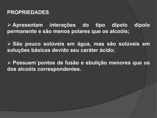 PROPRIEDADES
 Apresentam interações do tipo dipolo dipolo
permanente e são menos polares que os alcoóis;
 São pouco solúveis em água, mas são solúveis em
soluções básicas devido seu caráter ácido;
 Possuem´pontos de fusão e ebulição menores que os
dos alcoóis correspondentes.
 