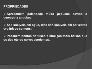 PROPRIEDADES
 Apresentam polaridade muito pequena devido à
geometria angular;
 São solúveis em água, mas são solúveis em solventes
orgânicos comuns;
 Possuem pontos de fusão e ebulição mais baixos que
os dos éteres correspondentes.
 