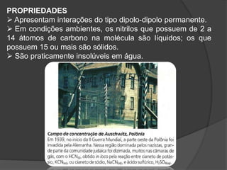 PROPRIEDADES
 Apresentam interações do tipo dipolo-dipolo permanente.
 Em condições ambientes, os nitrilos que possuem de 2 a
14 átomos de carbono na molécula são líquidos; os que
possuem 15 ou mais são sólidos.
 São praticamente insolúveis em água.
 
