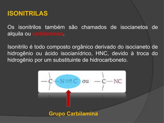 ISONITRILAS
Os isonitrilos também são chamados de isocianetos de
alquila ou carbilaminas.
Isonitrilo é todo composto orgânico derivado do isocianeto de
hidrogênio ou ácido isocianídrico, HNC, devido à troca do
hidrogênio por um substituinte de hidrocarboneto.
Grupo Carbilamina
 