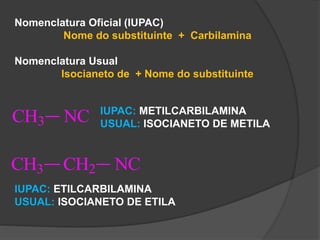 Nomenclatura Oficial (IUPAC)
Nome do substituinte + Carbilamina
Nomenclatura Usual
Isocianeto de + Nome do substituinte
CH3 NC IUPAC: METILCARBILAMINA
USUAL: ISOCIANETO DE METILA
CH3 CH2 NC
IUPAC: ETILCARBILAMINA
USUAL: ISOCIANETO DE ETILA
 