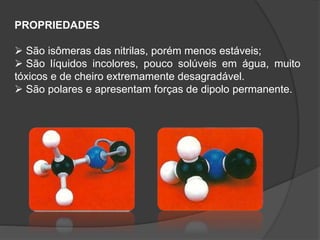 PROPRIEDADES
 São isômeras das nitrilas, porém menos estáveis;
 São líquidos incolores, pouco solúveis em água, muito
tóxicos e de cheiro extremamente desagradável.
 São polares e apresentam forças de dipolo permanente.
 
