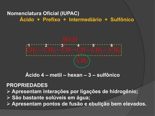 Nomenclatura Oficial (IUPAC)
Ácido + Prefixo + Intermediário + Sulfônico
CH3 CH2 CH
SO3H
CH
CH3
CH2 CH3
1 2 3 4 5 6
Ácido 4 – metil – hexan – 3 – sulfônico
PROPRIEDADES
 Apresentam interações por ligações de hidrogênio;
 São bastante solúveis em água;
 Apresentam pontos de fusão e ebulição bem elevados.
 