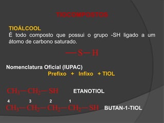 TIOCOMPOSTOS
TIOÁLCOOL
É todo composto que possui o grupo -SH ligado a um
átomo de carbono saturado.
S H
Nomenclatura Oficial (IUPAC)
Prefixo + Infixo + TIOL
CH3 CH2 SH ETANOTIOL
CH3 CH2 CH2 CH2 SH
4 3 2 1
BUTAN-1-TIOL
 