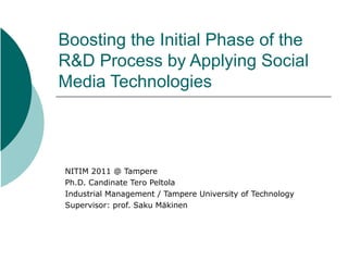 Boosting the Initial Phase of the
R&D Process by Applying Social
Media Technologies



NITIM 2011 @ Tampere
Ph.D. Candinate Tero Peltola
Industrial Management / Tampere University of Technology
Supervisor: prof. Saku Mäkinen
 