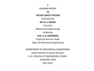 A
            SEMINAR REPORT
                    ON
        “ACTIVE SAFETY SYSTEM”
               Submitted by:
             Mr. N. V. SHELKE
                 Final Year
        (Mechanical Engineering)
                Guided by:
          Prof. A. B. DIGHEWAR
         Project & Seminar Guide
     Dept. Of Mechanical Engineering

DEPARTMENT OF MECHANICAL ENGINEERING
     Janata Shikshan Prasarak Mandal’s
  B. N. COLLEGE OF ENGINEERING, PUSAD.
              ACADEMIC YEAR
                 2012-2013
 