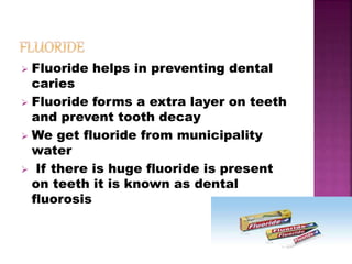  Fluoride helps in preventing dental
caries
 Fluoride forms a extra layer on teeth
and prevent tooth decay
 We get fluoride from municipality
water
 If there is huge fluoride is present
on teeth it is known as dental
fluorosis
 