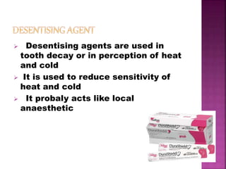  Desentising agents are used in
tooth decay or in perception of heat
and cold
 It is used to reduce sensitivity of
heat and cold
 It probaly acts like local
anaesthetic
 