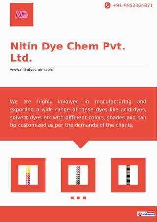 +91-9953364871
Nitin Dye Chem Pvt.
Ltd.
www.nitindyechem.com
We are highly involved in manufacturing and
exporting a wide range of these dyes like acid dyes,
solvent dyes etc with diﬀerent colors, shades and can
be customized as per the demands of the clients.
 