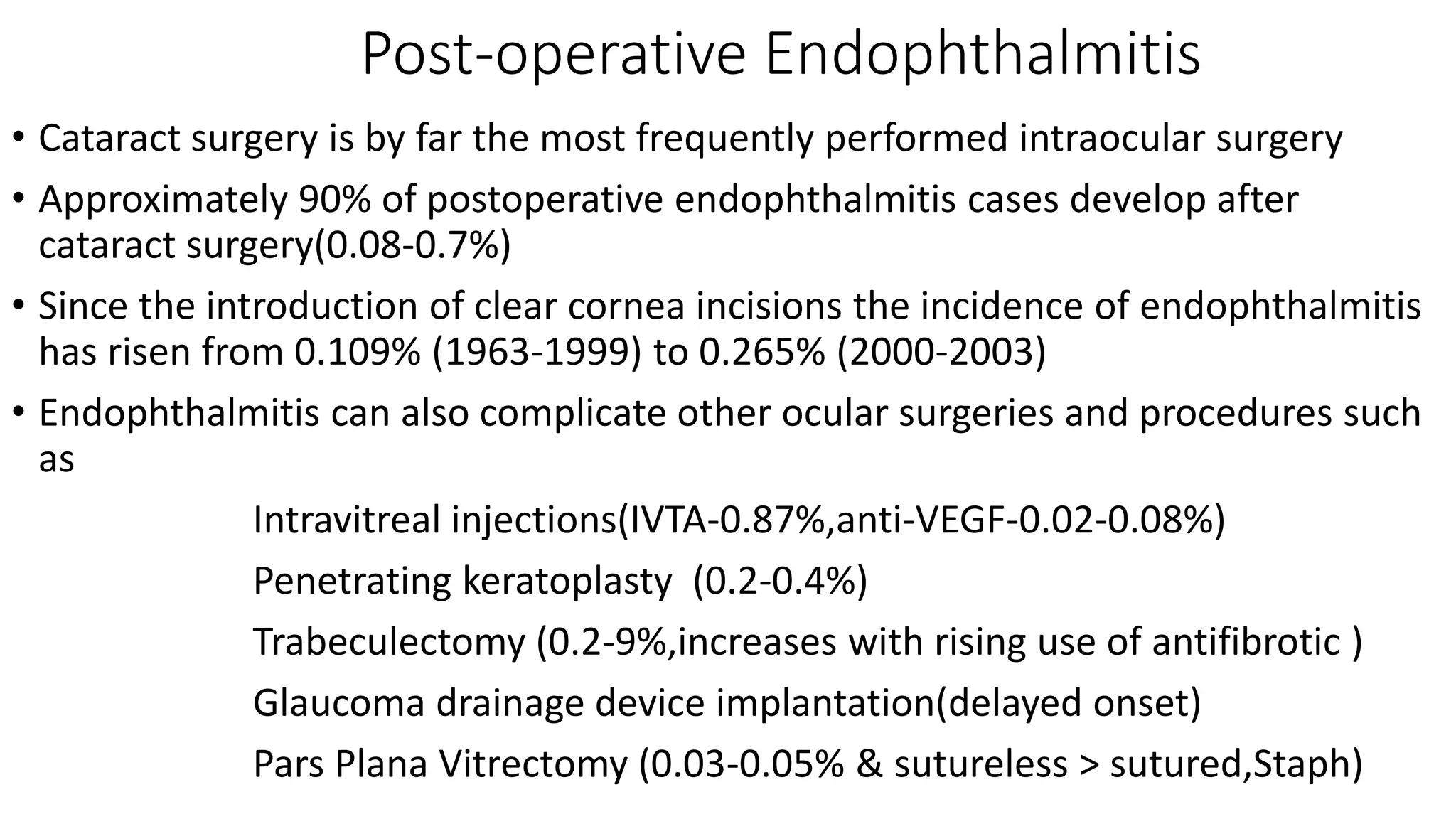 Post-operative Endophthalmitis
• Cataract surgery is by far the most frequently performed intraocular surgery
• Approximately 90% of postoperative endophthalmitis cases develop after
cataract surgery(0.08-0.7%)
• Since the introduction of clear cornea incisions the incidence of endophthalmitis
has risen from 0.109% (1963-1999) to 0.265% (2000-2003)
• Endophthalmitis can also complicate other ocular surgeries and procedures such
as
Intravitreal injections(IVTA-0.87%,anti-VEGF-0.02-0.08%)
Penetrating keratoplasty (0.2-0.4%)
Trabeculectomy (0.2-9%,increases with rising use of antifibrotic )
Glaucoma drainage device implantation(delayed onset)
Pars Plana Vitrectomy (0.03-0.05% & sutureless > sutured,Staph)
 