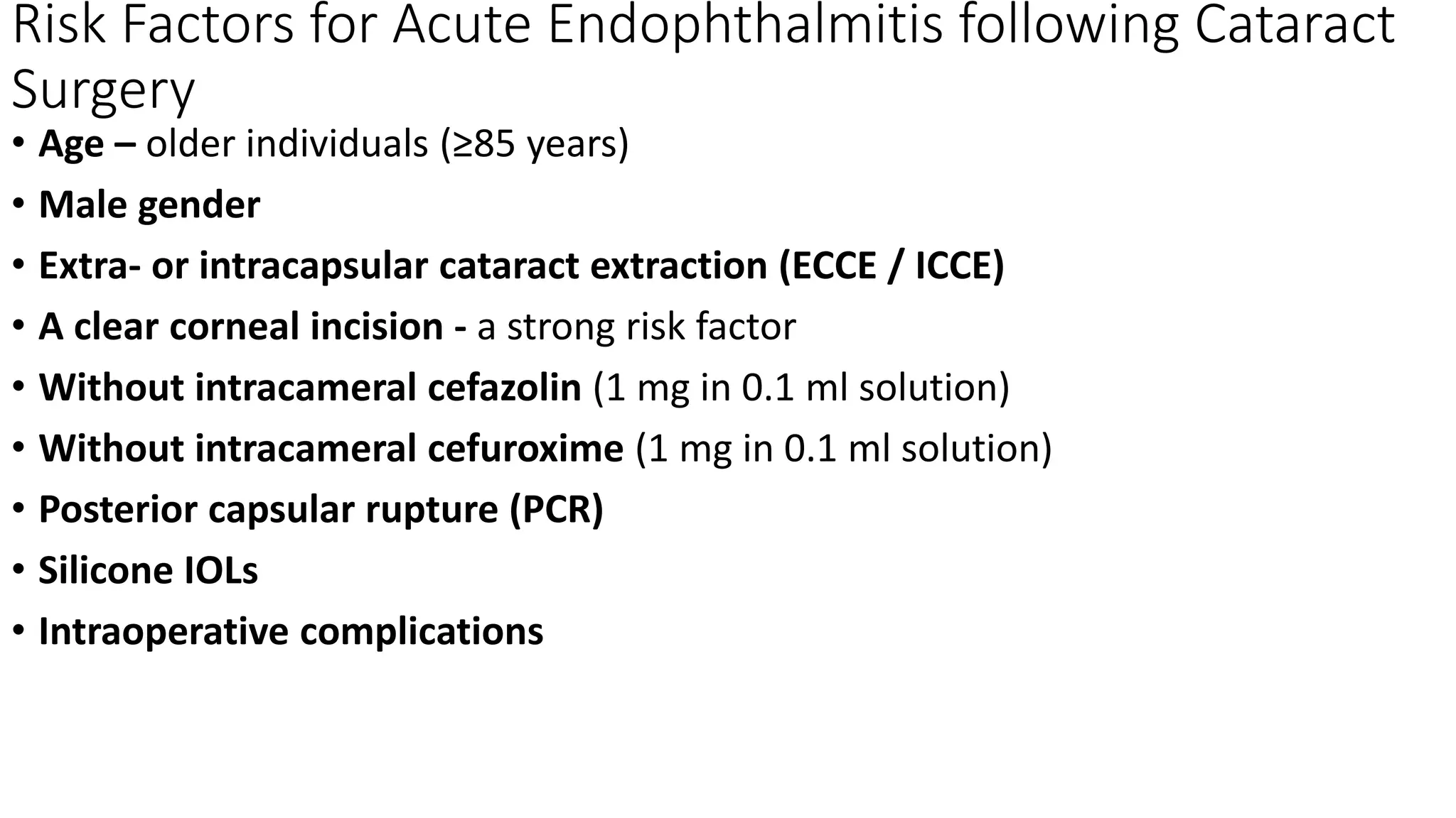 Risk Factors for Acute Endophthalmitis following Cataract
Surgery
• Age – older individuals (≥85 years)
• Male gender
• Extra- or intracapsular cataract extraction (ECCE / ICCE)
• A clear corneal incision - a strong risk factor
• Without intracameral cefazolin (1 mg in 0.1 ml solution)
• Without intracameral cefuroxime (1 mg in 0.1 ml solution)
• Posterior capsular rupture (PCR)
• Silicone IOLs
• Intraoperative complications
 