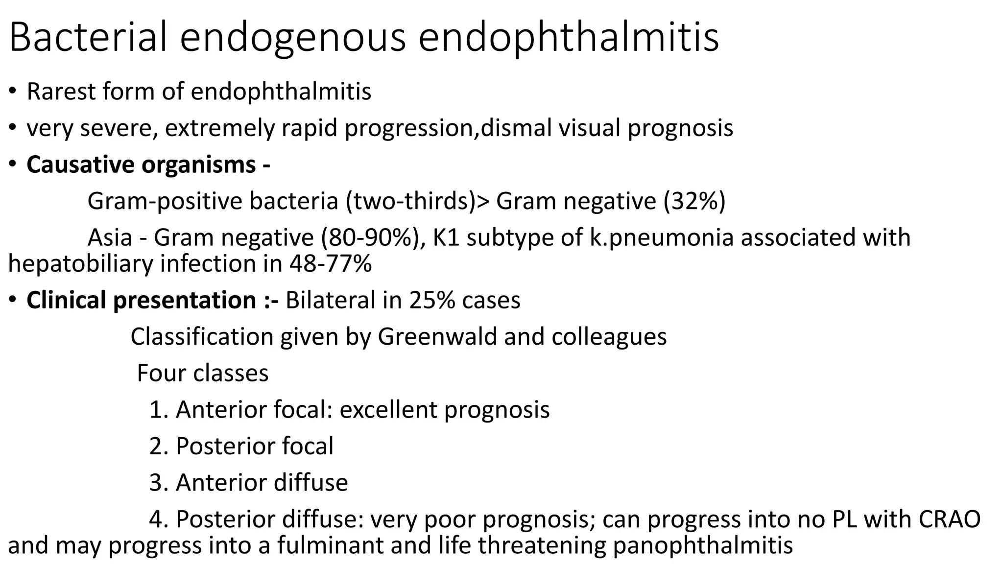 Bacterial endogenous endophthalmitis
• Rarest form of endophthalmitis
• very severe, extremely rapid progression,dismal visual prognosis
• Causative organisms -
Gram-positive bacteria (two-thirds)> Gram negative (32%)
Asia - Gram negative (80-90%), K1 subtype of k.pneumonia associated with
hepatobiliary infection in 48-77%
• Clinical presentation :- Bilateral in 25% cases
Classification given by Greenwald and colleagues
Four classes
1. Anterior focal: excellent prognosis
2. Posterior focal
3. Anterior diffuse
4. Posterior diffuse: very poor prognosis; can progress into no PL with CRAO
and may progress into a fulminant and life threatening panophthalmitis
 