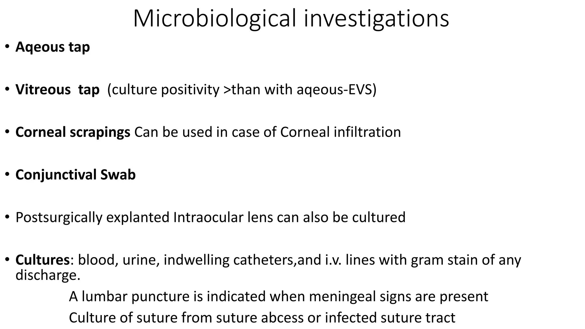 Microbiological investigations
• Aqeous tap
• Vitreous tap (culture positivity >than with aqeous-EVS)
• Corneal scrapings Can be used in case of Corneal infiltration
• Conjunctival Swab
• Postsurgically explanted Intraocular lens can also be cultured
• Cultures: blood, urine, indwelling catheters,and i.v. lines with gram stain of any
discharge.
A lumbar puncture is indicated when meningeal signs are present
Culture of suture from suture abcess or infected suture tract
 