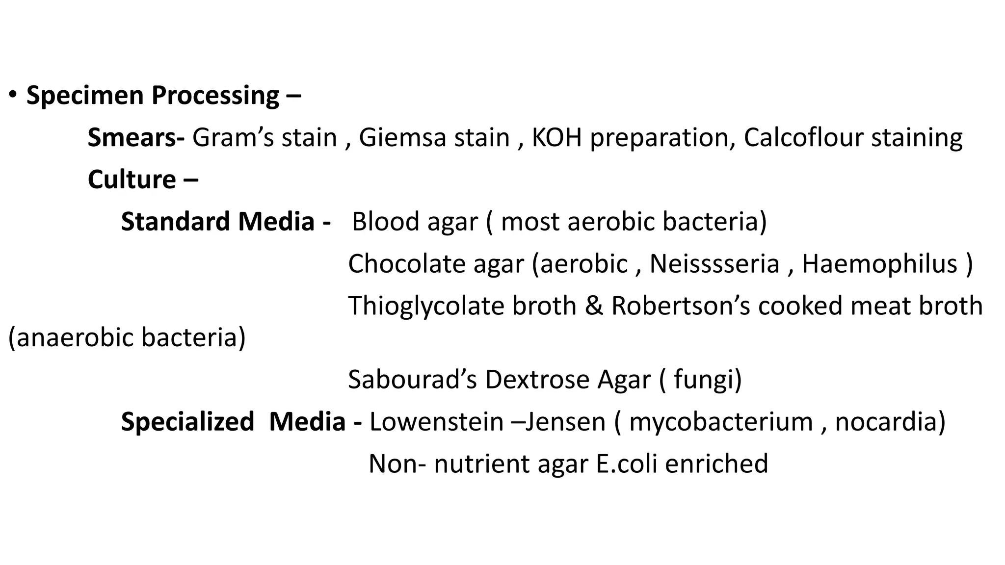 • Specimen Processing –
Smears- Gram’s stain , Giemsa stain , KOH preparation, Calcoflour staining
Culture –
Standard Media - Blood agar ( most aerobic bacteria)
Chocolate agar (aerobic , Neisssseria , Haemophilus )
Thioglycolate broth & Robertson’s cooked meat broth
(anaerobic bacteria)
Sabourad’s Dextrose Agar ( fungi)
Specialized Media - Lowenstein –Jensen ( mycobacterium , nocardia)
Non- nutrient agar E.coli enriched
 