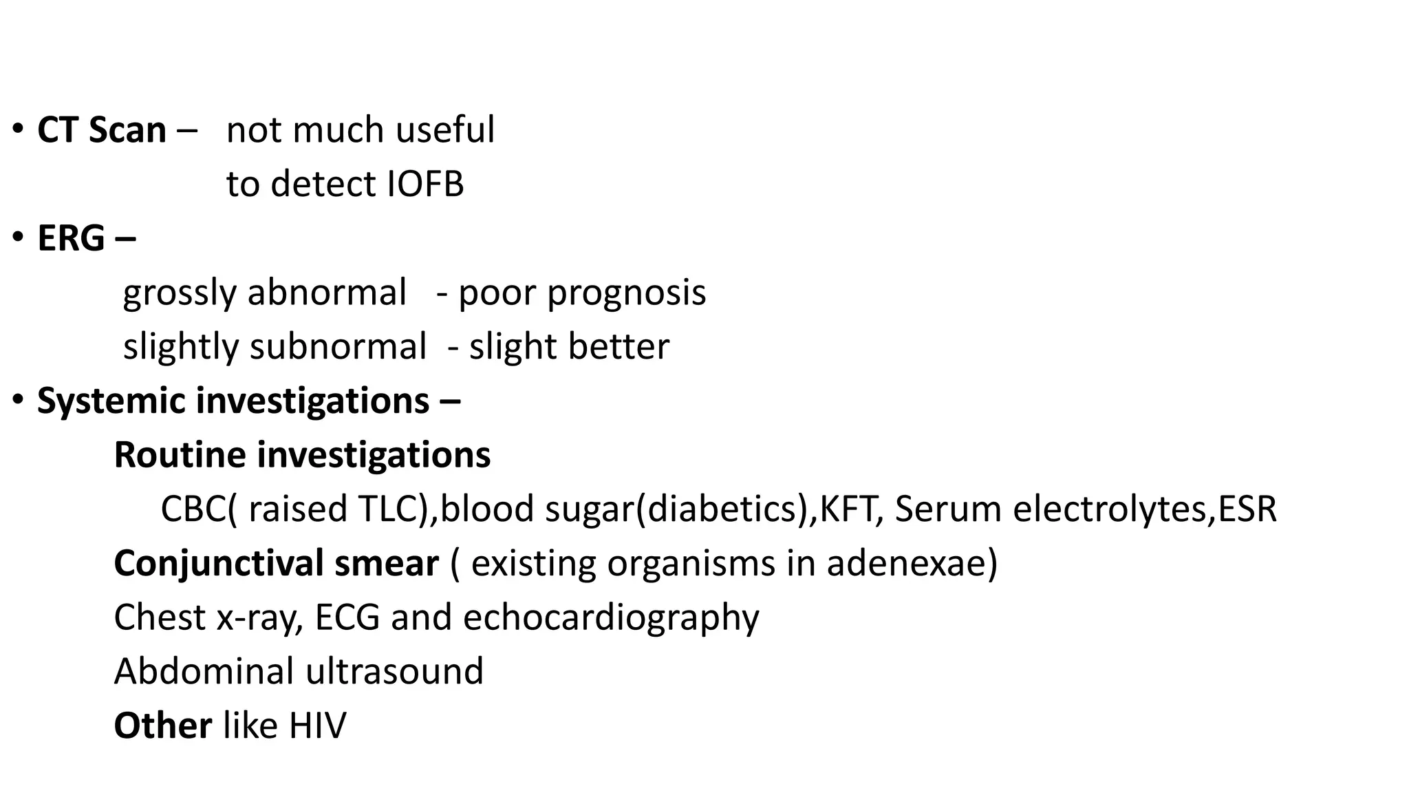 • CT Scan – not much useful
to detect IOFB
• ERG –
grossly abnormal - poor prognosis
slightly subnormal - slight better
• Systemic investigations –
Routine investigations
CBC( raised TLC),blood sugar(diabetics),KFT, Serum electrolytes,ESR
Conjunctival smear ( existing organisms in adenexae)
Chest x-ray, ECG and echocardiography
Abdominal ultrasound
Other like HIV
 