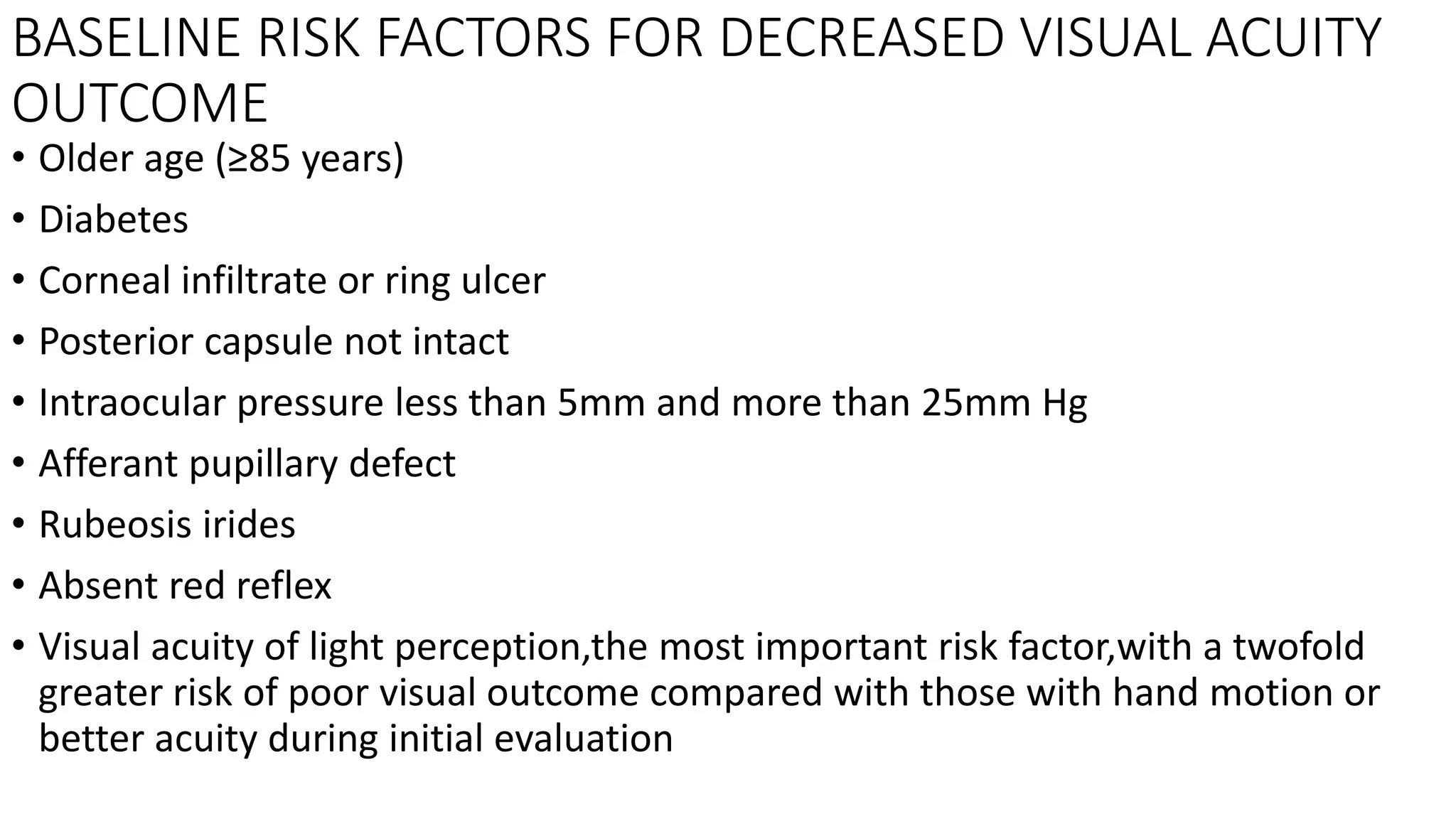 BASELINE RISK FACTORS FOR DECREASED VISUAL ACUITY
OUTCOME
• Older age (≥85 years)
• Diabetes
• Corneal infiltrate or ring ulcer
• Posterior capsule not intact
• Intraocular pressure less than 5mm and more than 25mm Hg
• Afferant pupillary defect
• Rubeosis irides
• Absent red reflex
• Visual acuity of light perception,the most important risk factor,with a twofold
greater risk of poor visual outcome compared with those with hand motion or
better acuity during initial evaluation
 