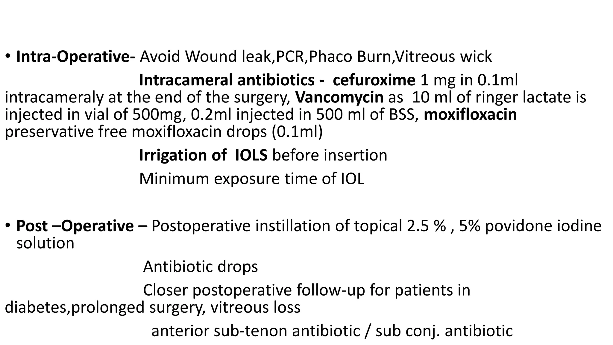 • Intra-Operative- Avoid Wound leak,PCR,Phaco Burn,Vitreous wick
Intracameral antibiotics - cefuroxime 1 mg in 0.1ml
intracameraly at the end of the surgery, Vancomycin as 10 ml of ringer lactate is
injected in vial of 500mg, 0.2ml injected in 500 ml of BSS, moxifloxacin
preservative free moxifloxacin drops (0.1ml)
Irrigation of IOLS before insertion
Minimum exposure time of IOL
• Post –Operative – Postoperative instillation of topical 2.5 % , 5% povidone iodine
solution
Antibiotic drops
Closer postoperative follow-up for patients in
diabetes,prolonged surgery, vitreous loss
anterior sub-tenon antibiotic / sub conj. antibiotic
 