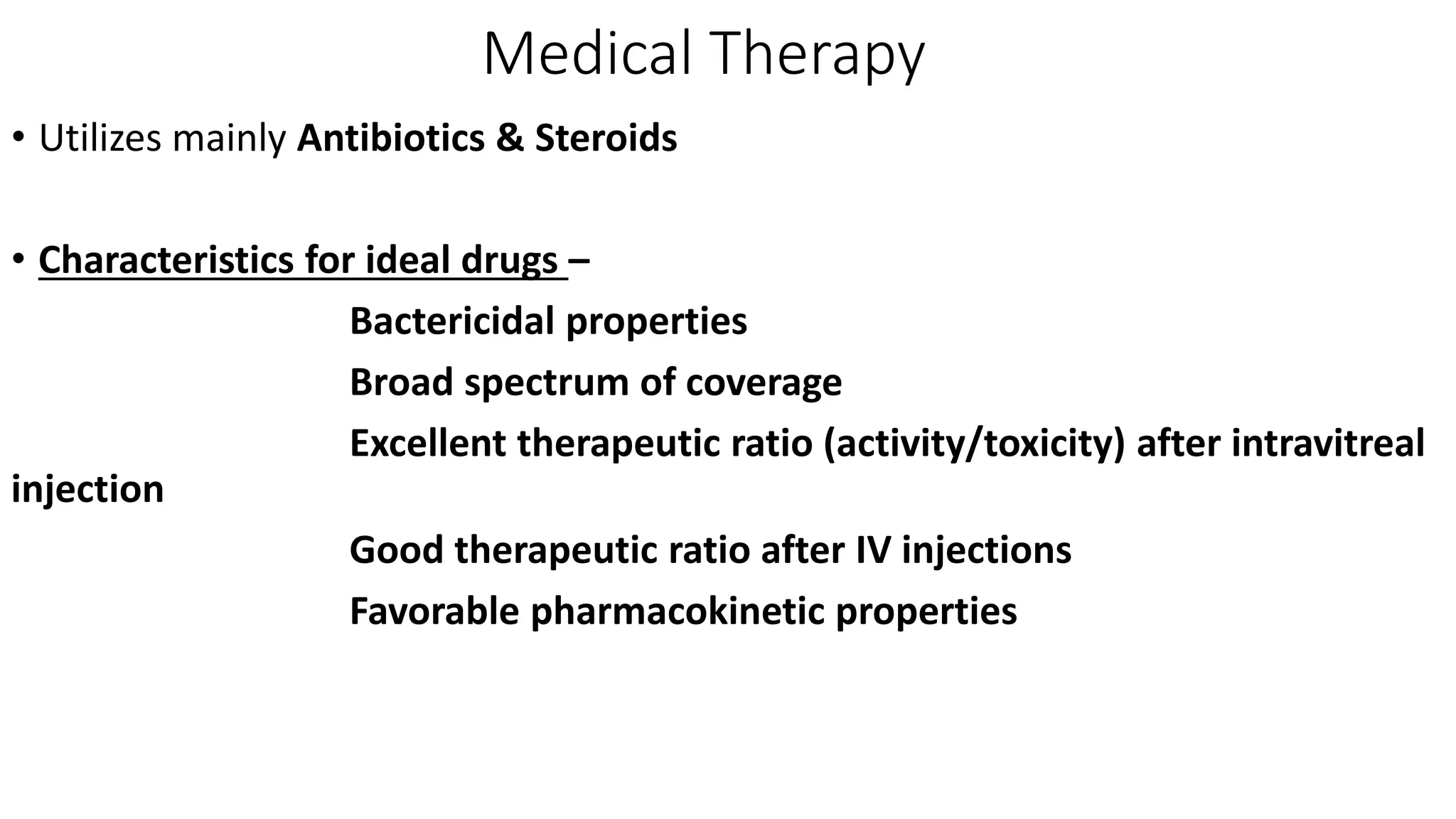 Medical Therapy
• Utilizes mainly Antibiotics & Steroids
• Characteristics for ideal drugs –
Bactericidal properties
Broad spectrum of coverage
Excellent therapeutic ratio (activity/toxicity) after intravitreal
injection
Good therapeutic ratio after IV injections
Favorable pharmacokinetic properties
 