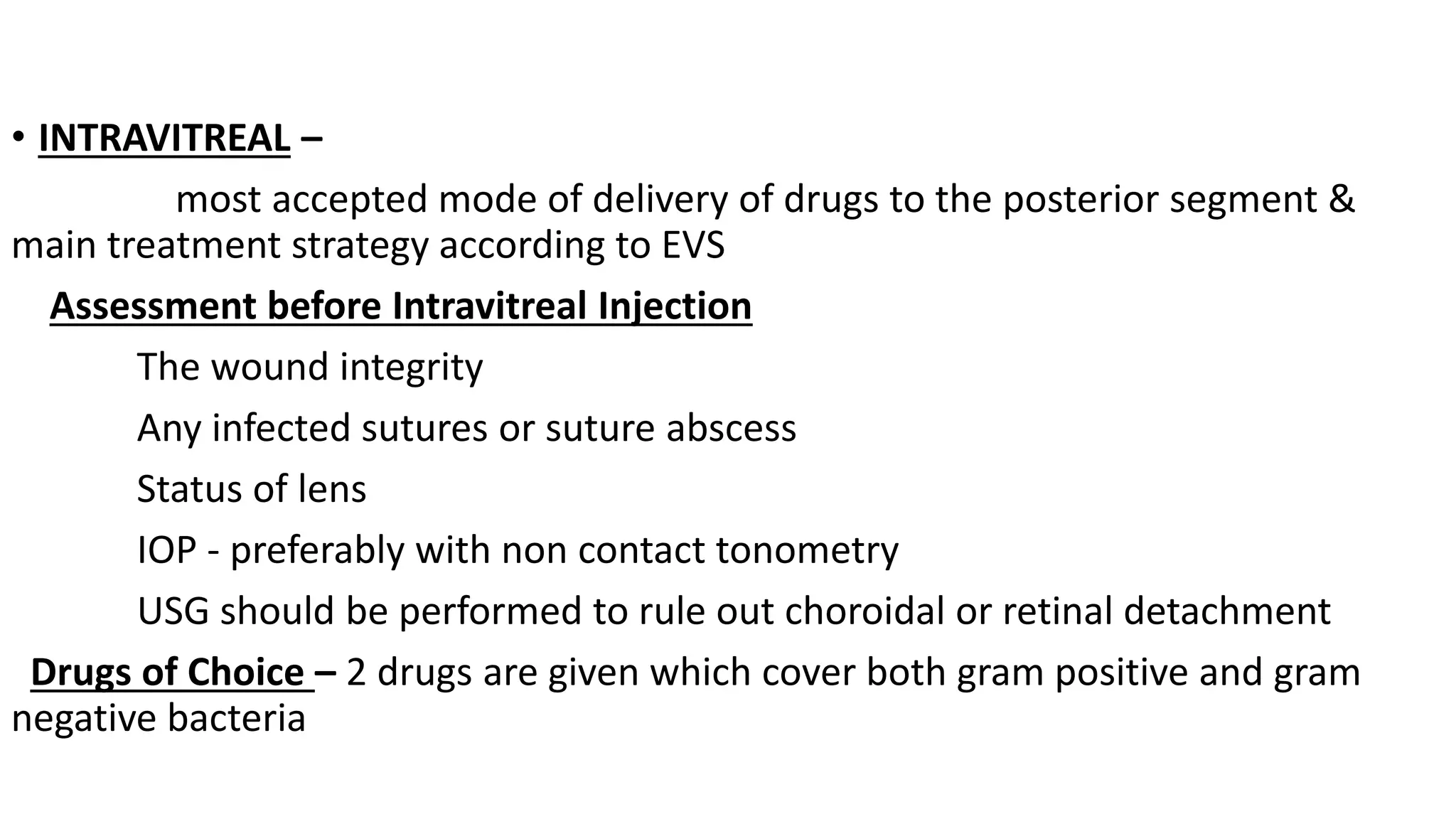 • INTRAVITREAL –
most accepted mode of delivery of drugs to the posterior segment &
main treatment strategy according to EVS
Assessment before Intravitreal Injection
The wound integrity
Any infected sutures or suture abscess
Status of lens
IOP - preferably with non contact tonometry
USG should be performed to rule out choroidal or retinal detachment
Drugs of Choice – 2 drugs are given which cover both gram positive and gram
negative bacteria
 