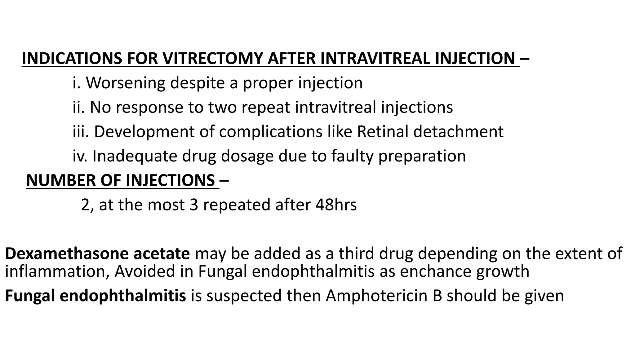 INDICATIONS FOR VITRECTOMY AFTER INTRAVITREAL INJECTION –
i. Worsening despite a proper injection
ii. No response to two repeat intravitreal injections
iii. Development of complications like Retinal detachment
iv. Inadequate drug dosage due to faulty preparation
NUMBER OF INJECTIONS –
2, at the most 3 repeated after 48hrs
Dexamethasone acetate may be added as a third drug depending on the extent of
inflammation, Avoided in Fungal endophthalmitis as enchance growth
Fungal endophthalmitis is suspected then Amphotericin B should be given
 