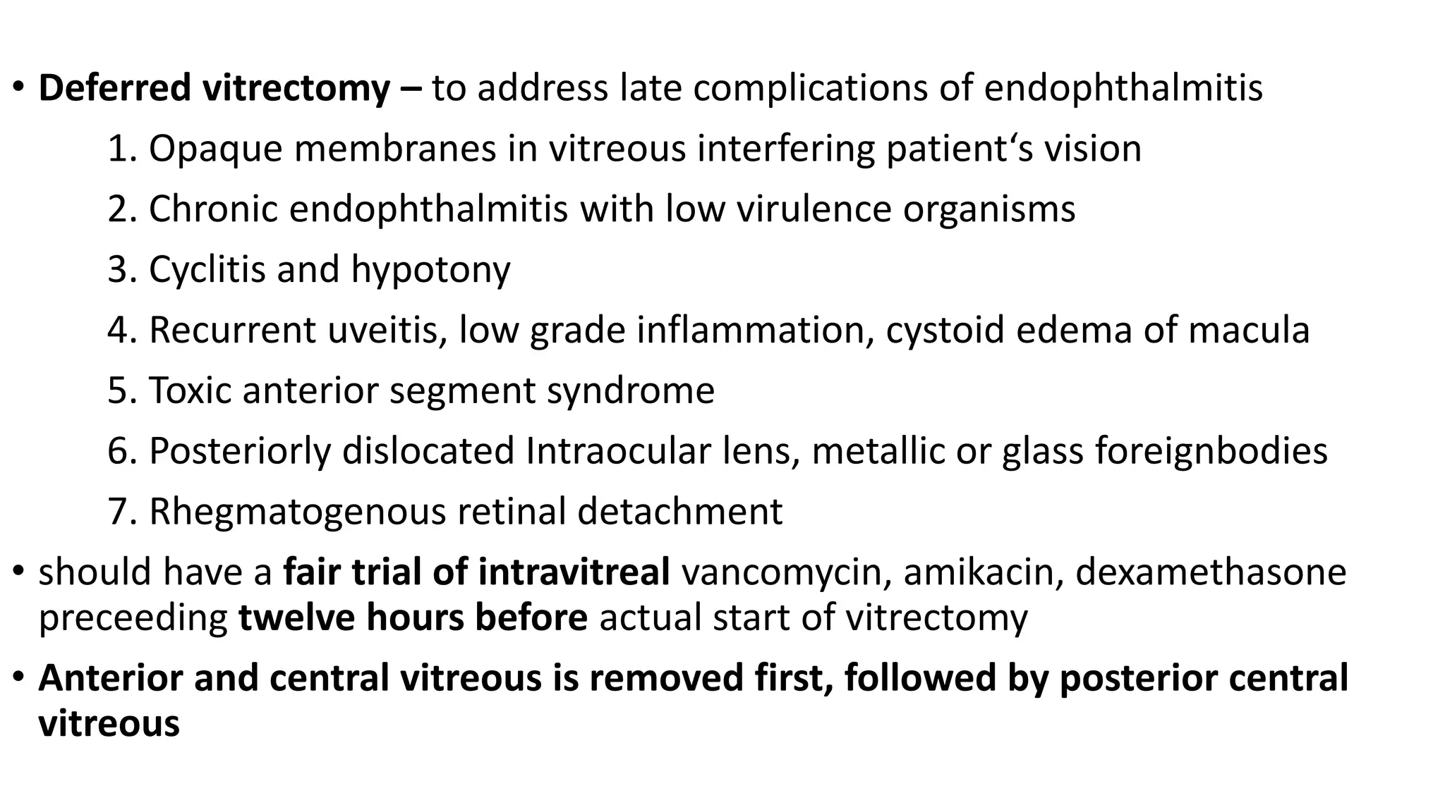 • Deferred vitrectomy – to address late complications of endophthalmitis
1. Opaque membranes in vitreous interfering patient‘s vision
2. Chronic endophthalmitis with low virulence organisms
3. Cyclitis and hypotony
4. Recurrent uveitis, low grade inflammation, cystoid edema of macula
5. Toxic anterior segment syndrome
6. Posteriorly dislocated Intraocular lens, metallic or glass foreignbodies
7. Rhegmatogenous retinal detachment
• should have a fair trial of intravitreal vancomycin, amikacin, dexamethasone
preceeding twelve hours before actual start of vitrectomy
• Anterior and central vitreous is removed first, followed by posterior central
vitreous
 