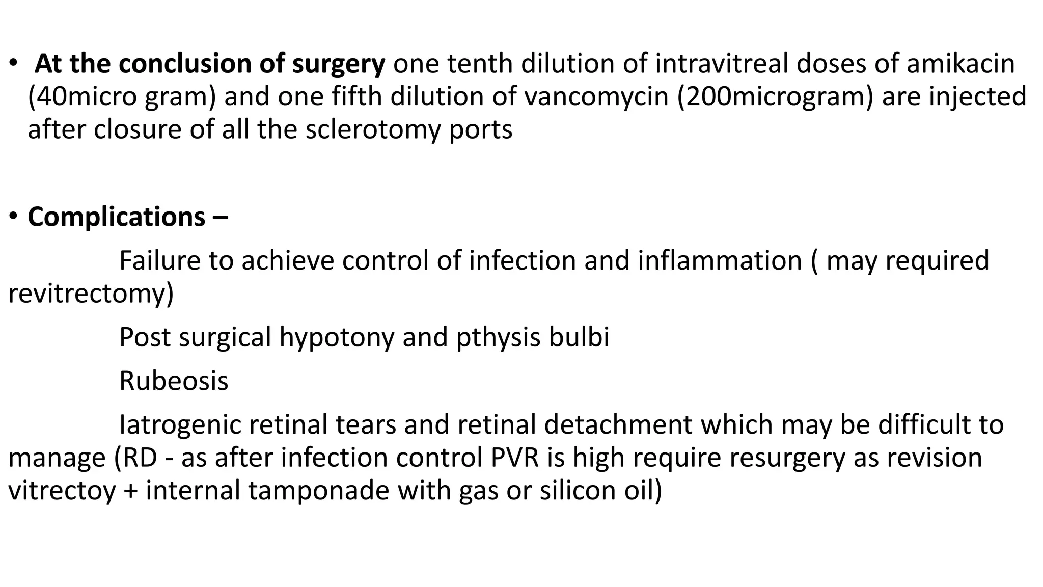 • At the conclusion of surgery one tenth dilution of intravitreal doses of amikacin
(40micro gram) and one fifth dilution of vancomycin (200microgram) are injected
after closure of all the sclerotomy ports
• Complications –
Failure to achieve control of infection and inflammation ( may required
revitrectomy)
Post surgical hypotony and pthysis bulbi
Rubeosis
Iatrogenic retinal tears and retinal detachment which may be difficult to
manage (RD - as after infection control PVR is high require resurgery as revision
vitrectoy + internal tamponade with gas or silicon oil)
 