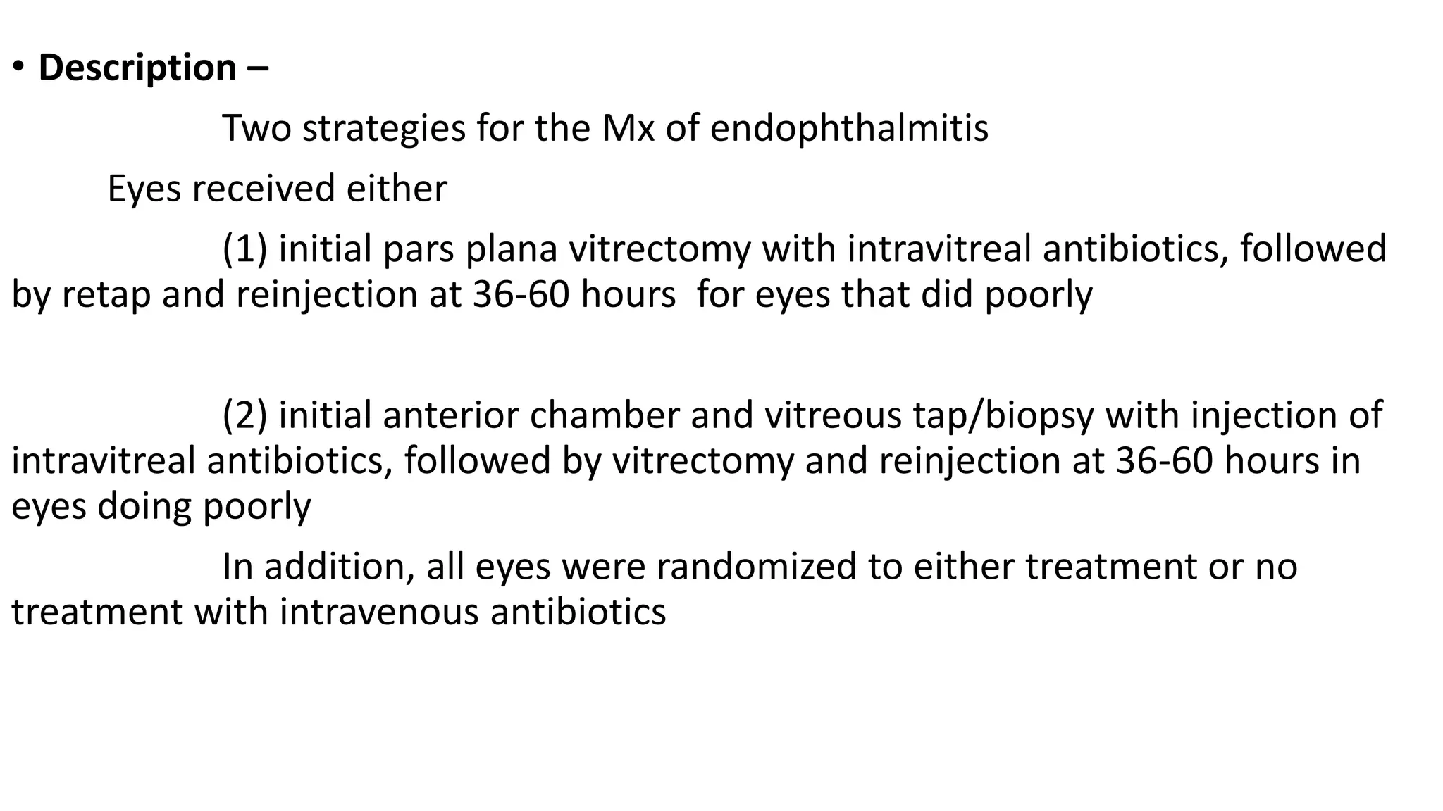 • Description –
Two strategies for the Mx of endophthalmitis
Eyes received either
(1) initial pars plana vitrectomy with intravitreal antibiotics, followed
by retap and reinjection at 36-60 hours for eyes that did poorly
(2) initial anterior chamber and vitreous tap/biopsy with injection of
intravitreal antibiotics, followed by vitrectomy and reinjection at 36-60 hours in
eyes doing poorly
In addition, all eyes were randomized to either treatment or no
treatment with intravenous antibiotics
 