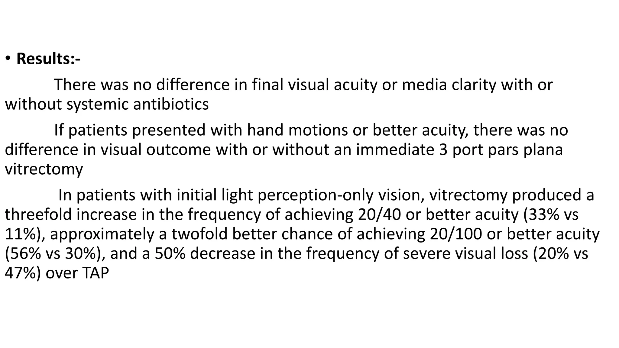 • Results:-
There was no difference in final visual acuity or media clarity with or
without systemic antibiotics
If patients presented with hand motions or better acuity, there was no
difference in visual outcome with or without an immediate 3 port pars plana
vitrectomy
In patients with initial light perception-only vision, vitrectomy produced a
threefold increase in the frequency of achieving 20/40 or better acuity (33% vs
11%), approximately a twofold better chance of achieving 20/100 or better acuity
(56% vs 30%), and a 50% decrease in the frequency of severe visual loss (20% vs
47%) over TAP
 