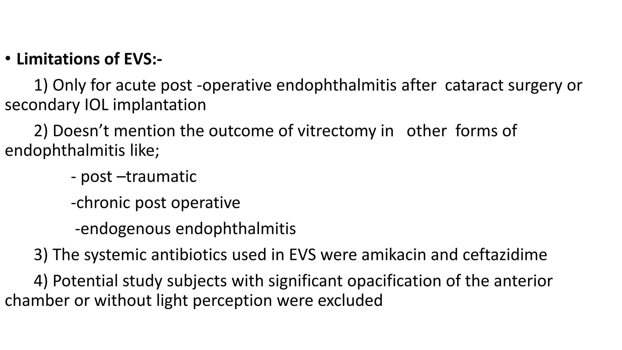 • Limitations of EVS:-
1) Only for acute post -operative endophthalmitis after cataract surgery or
secondary IOL implantation
2) Doesn’t mention the outcome of vitrectomy in other forms of
endophthalmitis like;
- post –traumatic
-chronic post operative
-endogenous endophthalmitis
3) The systemic antibiotics used in EVS were amikacin and ceftazidime
4) Potential study subjects with significant opacification of the anterior
chamber or without light perception were excluded
 