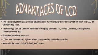 • The liquid crystal has a unique advantage of having low power consumption than the LED or
cathode ray tube.
• Technology can be used in varieties of display devices: TV, Video Cameras, Smartphones,
Thermometers etc.
• Provides excellent contrast
• LCD’s are thinner and lighter when compared to cathode ray tube
• Normal Life span : 50,000 100, 000 hours
 