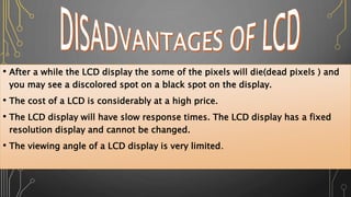 • After a while the LCD display the some of the pixels will die(dead pixels ) and
you may see a discolored spot on a black spot on the display.
• The cost of a LCD is considerably at a high price.
• The LCD display will have slow response times. The LCD display has a fixed
resolution display and cannot be changed.
• The viewing angle of a LCD display is very limited.
 