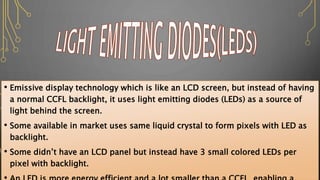 • Emissive display technology which is like an LCD screen, but instead of having
a normal CCFL backlight, it uses light emitting diodes (LEDs) as a source of
light behind the screen.
• Some available in market uses same liquid crystal to form pixels with LED as
backlight.
• Some didn’t have an LCD panel but instead have 3 small colored LEDs per
pixel with backlight.
 