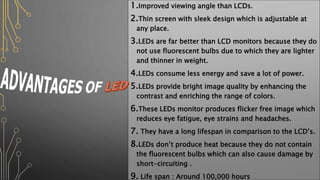 1.Improved viewing angle than LCDs.
2.Thin screen with sleek design which is adjustable at
any place.
3.LEDs are far better than LCD monitors because they do
not use fluorescent bulbs due to which they are lighter
and thinner in weight.
4.LEDs consume less energy and save a lot of power.
5.LEDs provide bright image quality by enhancing the
contrast and enriching the range of colors.
6.These LEDs monitor produces flicker free image which
reduces eye fatigue, eye strains and headaches.
7. They have a long lifespan in comparison to the LCD’s.
8.LEDs don’t produce heat because they do not contain
the fluorescent bulbs which can also cause damage by
short-circuiting .
9. Life span : Around 100,000 hours
 