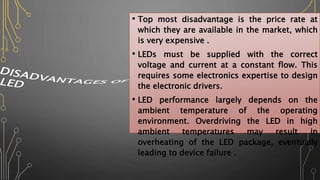 • Top most disadvantage is the price rate at
which they are available in the market, which
is very expensive .
• LEDs must be supplied with the correct
voltage and current at a constant flow. This
requires some electronics expertise to design
the electronic drivers.
• LED performance largely depends on the
ambient temperature of the operating
environment. Overdriving the LED in high
ambient temperatures may result in
overheating of the LED package, eventually
leading to device failure .
 