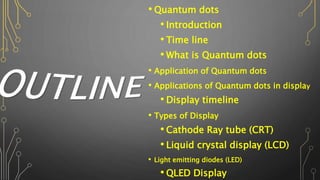 • Quantum dots
• Introduction
• Time line
• What is Quantum dots
• Application of Quantum dots
• Applications of Quantum dots in display
• Display timeline
• Types of Display
• Cathode Ray tube (CRT)
• Liquid crystal display (LCD)
• Light emitting diodes (LED)
• QLED Display
 