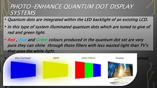 PHOTO-ENHANCE QUANTUM DOT DISPLAY
SYSTEMS
• Quantum dots are integrated within the LED backlight of an existing LCD.
• In this type of system illuminated quantum dots which are tuned to give of
red and green light.
• Red , Blue and Green colours produced in the quantum dot set are very
pure they can shine through those filters with less wasted light than TV’s
that uses the white light.
• In this method quantum dots are used to enhanced the quality of emitted
light.
 
